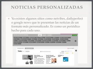 NOTICIAS PERSONALIZADAS

Ya existen algunos sitios como netvibes, dailyperfect
o google news que te presentan las noticias de un
formato más personalizado. Es como un periódico
hecho para cada uno.
 