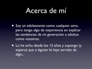 Acerca de mí
• Soy un adolescente como cualquier otro,
  pero tengo algo de experiencia en explicar
  las tendencias de mi generación a adultos
  como vosotros.
• Lo he echo desde los 13 años y supongo (y
  espero) que a alguien le haya servido de
  algo...
 