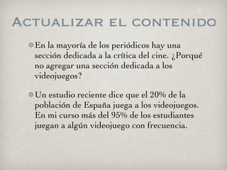 Actualizar el contenido
  En la mayoría de los periódicos hay una
  sección dedicada a la crítica del cine. ¿Porqué
  no agregar una sección dedicada a los
  videojuegos?

  Un estudio reciente dice que el 20% de la
  población de España juega a los videojuegos.
  En mi curso más del 95% de los estudiantes
  juegan a algún videojuego con frecuencia.
 