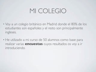 MI COLEGIO
• Voy a un colegio británico en Madrid donde el 80% de los
 estudiantes son españoles y el resto son principalmente
 ingleses.

• He utilizado a mi curso de 50 alumnos como base para
 realizar varias encuestas cuyos resultados os voy a ir
 introduciendo.
 