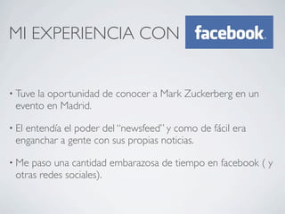 MI EXPERIENCIA CON


• Tuvela oportunidad de conocer a Mark Zuckerberg en un
 evento en Madrid.

• El
   entendía el poder del “newsfeed” y como de fácil era
 enganchar a gente con sus propias noticias.

• Me paso una cantidad embarazosa de tiempo en facebook ( y
 otras redes sociales).
 