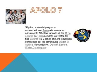 Séptimo vuelo del programa
norteamericano Apolo (denominado
oficialmente AS-205), lanzado el día 11 de
octubre de 1968 mediante un vector del
tipo Saturno I-B y con la primera tripulación
compuesta por los astronautas Walter M.
Schirra -comandante-, Donn F. Eisele y
Walter Cunningham.
 