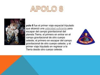 polo 8 fue el primer viaje espacial tripulado
que alcanzó una velocidad suficiente para
escapar del campo gravitacional del
planeta Tierra; el primero en entrar en el
campo gravitacional de otro cuerpo
celeste; el primero en escapar del campo
gravitacional de otro cuerpo celeste; y el
primer viaje tripulado en regresar a la
Tierra desde otro cuerpo celeste.
 