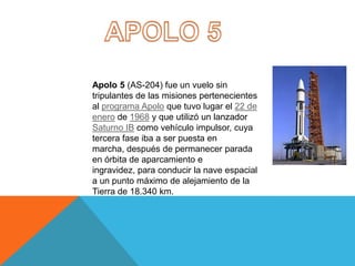 Apolo 5 (AS-204) fue un vuelo sin
tripulantes de las misiones pertenecientes
al programa Apolo que tuvo lugar el 22 de
enero de 1968 y que utilizó un lanzador
Saturno IB como vehículo impulsor, cuya
tercera fase iba a ser puesta en
marcha, después de permanecer parada
en órbita de aparcamiento e
ingravidez, para conducir la nave espacial
a un punto máximo de alejamiento de la
Tierra de 18.340 km.
 