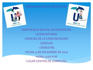 PRESENTACIÓN DE PROYECTOS.
PORTAFOLIO DIGITAL DE EVIDENCIAS
LICENCIATURAS:
CIENCIAS DE LA COMUNICACIÓN
LENGUAS
1 SEMESTRE
FECHA: 4 DE DICIEMBRE DE 2014
HORA: 9:00 A.M
LUGAR CENTRO DE COMPUTO.