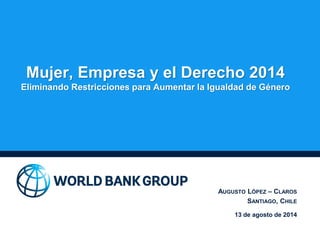 Mujer, Empresa y el Derecho 2014
Eliminando Restricciones para Aumentar la Igualdad de Género
AUGUSTO LÓPEZ – CLAROS
SANTIAGO, CHILE
13 de agosto de 2014
 