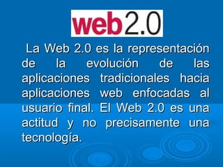 La Web 2.0 es la representaciónLa Web 2.0 es la representación
de la evolución de lasde la evolución de las
aplicaciones tradicionales haciaaplicaciones tradicionales hacia
aplicaciones web enfocadas alaplicaciones web enfocadas al
usuario final. El Web 2.0 es unausuario final. El Web 2.0 es una
actitud y no precisamente unaactitud y no precisamente una
tecnología.tecnología.
 