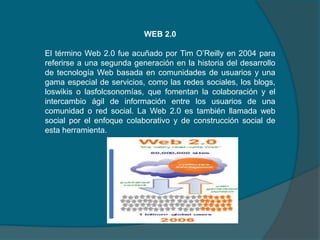 .
WEB 2.0

El término Web 2.0 fue acuñado por Tim O’Reilly en 2004 para
referirse a una segunda generación en la historia del desarrollo
de tecnología Web basada en comunidades de usuarios y una
gama especial de servicios, como las redes sociales, los blogs,
loswikis o lasfolcsonomías, que fomentan la colaboración y el
intercambio ágil de información entre los usuarios de una
comunidad o red social. La Web 2.0 es también llamada web
social por el enfoque colaborativo y de construcción social de
esta herramienta.

 