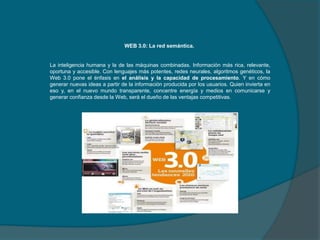 WEB 3.0: La red semántica.

La inteligencia humana y la de las máquinas combinadas. Información más rica, relevante,
oportuna y accesible. Con lenguajes más potentes, redes neurales, algoritmos genéticos, la
Web 3.0 pone el énfasis en el análisis y la capacidad de procesamiento. Y en cómo
generar nuevas ideas a partir de la información producida por los usuarios. Quien invierta en
eso y, en el nuevo mundo transparente, concentre energía y medios en comunicarse y
generar confianza desde la Web, será el dueño de las ventajas competitivas.

 