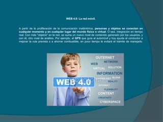 WEB 4.0: La red móvil.

A partir de la proliferación de la comunicación inalámbrica, personas y objetos se conectan en
cualquier momento y en cualquier lugar del mundo físico o virtual. O sea, integración en tiempo
real. Con más "objetos" en la red, se suma un nuevo nivel de contenido generado por los usuarios, y
con él, otro nivel de análisis. Por ejemplo, el GPS que guía al automóvil y hoy ayuda al conductor a
mejorar la ruta prevista o a ahorrar combustible, en poco tiempo le evitará el trámite de manejarlo.

 