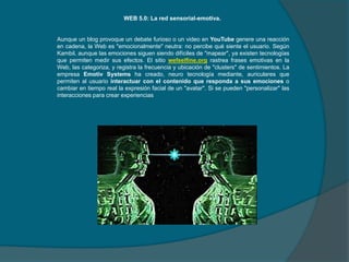 WEB 5.0: La red sensorial-emotiva.

Aunque un blog provoque un debate furioso o un video en YouTube genere una reacción
en cadena, la Web es "emocionalmente" neutra: no percibe qué siente el usuario. Según
Kambil, aunque las emociones siguen siendo difíciles de "mapear", ya existen tecnologías
que permiten medir sus efectos. El sitio wefeelfine.org rastrea frases emotivas en la
Web, las categoriza, y registra la frecuencia y ubicación de "clusters" de sentimientos. La
empresa Emotiv Systems ha creado, neuro tecnología mediante, auriculares que
permiten al usuario interactuar con el contenido que responda a sus emociones o
cambiar en tiempo real la expresión facial de un "avatar". Si se pueden "personalizar" las
interacciones para crear experiencias

 