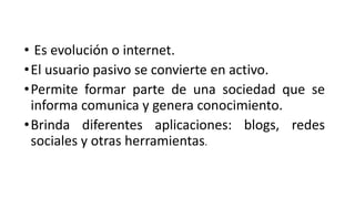 • Es evolución o internet.
•El usuario pasivo se convierte en activo.
•Permite formar parte de una sociedad que se
informa comunica y genera conocimiento.
•Brinda diferentes aplicaciones: blogs, redes
sociales y otras herramientas.
 