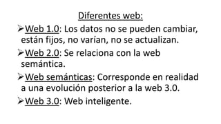 Diferentes web:
Web 1.0: Los datos no se pueden cambiar,
están fijos, no varían, no se actualizan.
Web 2.0: Se relaciona con la web
semántica.
Web semánticas: Corresponde en realidad
a una evolución posterior a la web 3.0.
Web 3.0: Web inteligente.
 
