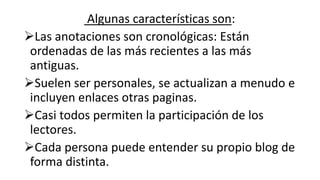 Algunas características son:
Las anotaciones son cronológicas: Están
ordenadas de las más recientes a las más
antiguas.
Suelen ser personales, se actualizan a menudo e
incluyen enlaces otras paginas.
Casi todos permiten la participación de los
lectores.
Cada persona puede entender su propio blog de
forma distinta.
 