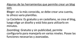 Algunas de las herramientas que permite crear un blog
son:
Bleger: es la más conocida, se debe crear una cuenta,
te ofrece varia plantillas.
La Coctelera: Es gratuito y en castellano, se crea el blog,
luego elige un diseño y está listo para utilizarlo en
minutos.
Zoomblog: Gratuito y sin publicidad, permite
configurarlo para manejarlo en varios niveles. Posee las
funciones necesarias y avanzadas.
 