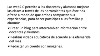 Las web2.0 permite a los docentes y alumnos mejorar
las clases a través de las herramientas que éste nos
ofrece a modo de que ambos compartan sus
experiencias, para hacer partícipes a las familias y
alumnos.
Crear un blog para intercambiar información entre
docentes y alumnos.
Realizar videos educativos de acuerdo a la efeméride
del mes.
Redactar un cuento con imágenes.
 