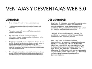VENTAJAS Y DESVENTAJAS WEB 3.0
VENTAJAS:
• De las ventajas de la web 3.0 tenemos las siguientes:
• *Los buscadores encuentran información relevante más
fácilmente.
• *Es mucho más sencillo hacer modificaciones al diseño o
compartir información.
• *No se depende de un solo servicio para obtener
información, sino que ésta puede estar distribuida en varios
sitios y juntarla en un tercero.
• *La principal ventaja de la web semántica es el hecho de que
dota de contenido semántico a los documentos que coloca en
internet. esto permite una mejor organización de la
información, mucho más definida, ya que se lleva a cabo a
través de conceptos, “garantizando búsquedas por significado
y no por contenido textual”.
• *Sin embargo, como todo en esta vida, también presenta una
serie de Desventajas susceptibles de ser solventadas con el
paso del tiempo y con el perfeccionamiento de la tecnología.
DESVENTAJAS:
• La primera de ellas es el costoso y laborioso proceso
de adaptar y reestructurar los documentos de
Internet para poder ser procesados de forma
semántica. A los problemas técnicos hay que sumar,
por ejemplo, los problemas del idioma.
• *Además de la complejidad de la codificación
semántica, es necesario unificar los estándares
semánticos, otro laborioso proceso.
• Pese a que tanto las ventajas como los
inconvenientes se presentan muy equilibrados, es
oportuno señalar que el esfuerzo de dotar de
significado a las páginas web merece la pena, en
tanto que darán como resultado una World Wide
Web mucho más asequible y entendible, con
búsquedas de información más precisas capaces de
ser procesadas por los ordenadores. ¿En definitiva?
Un importante paso tecnológico que nos
beneficiará a todos.
 