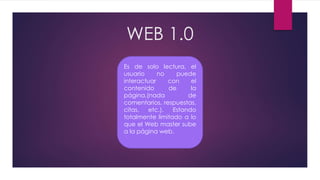 WEB 1.0
Es de solo lectura, el
usuario no puede
interactuar con el
contenido de la
página,(nada de
comentarios, respuestas,
citas, etc.). Estando
totalmente limitado a lo
que el Web master sube
a la página web.
 
