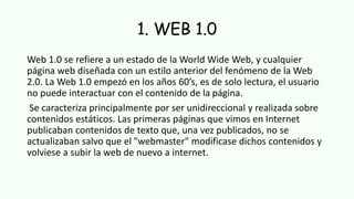 1. WEB 1.0
Web 1.0 se refiere a un estado de la World Wide Web, y cualquier
página web diseñada con un estilo anterior del fenómeno de la Web
2.0. La Web 1.0 empezó en los años 60’s, es de solo lectura, el usuario
no puede interactuar con el contenido de la página.
Se caracteriza principalmente por ser unidireccional y realizada sobre
contenidos estáticos. Las primeras páginas que vimos en Internet
publicaban contenidos de texto que, una vez publicados, no se
actualizaban salvo que el "webmaster" modificase dichos contenidos y
volviese a subir la web de nuevo a internet.
 