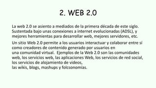 2. WEB 2.0
La web 2.0 se asiento a mediados de la primera década de este siglo.
Sustentada bajo unas conexiones a internet evolucionadas (ADSL), y
mejores herramientas para desarrollar web, mejores servidores, etc.
Un sitio Web 2.0 permite a los usuarios interactuar y colaborar entre sí
como creadores de contenido generado por usuarios en
una comunidad virtual. Ejemplos de la Web 2.0 son las comunidades
web, los servicios web, las aplicaciones Web, los servicios de red social,
los servicios de alojamiento de videos,
las wikis, blogs, mashups y folcsonomías.
 