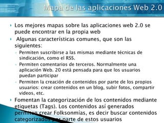Los mejores mapas sobre las aplicaciones web 2.0 se puede encontrar en la propia web   Algunas características comunes, que son las siguientes: Permiten suscribirse a las mismas mediante técnicas de sindicación, como el RSS. Permiten comentarios de terceros. Normalmente una aplicación Web. 20 está pensada para que los usuarios puedan participar Permiten la creación de contenidos por parte de los propios usuarios: crear contenidos en un blog, subir fotos, compartir videos, etc. Fomentan la categorización de los contenidos mediante etiquetas (Tags). Los contenidos así generados permiten crear Folksonmías, es decir buscar contenidos categorizados por parte de estos usuarios 
