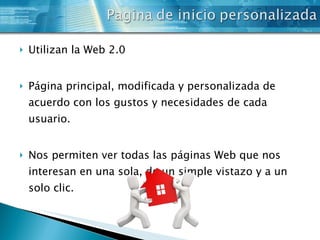 Utilizan la Web 2.0 Página principal, modificada y personalizada de acuerdo con los gustos y necesidades de cada usuario. Nos permiten ver todas las páginas Web que nos interesan en una sola, de un simple vistazo y a un solo clic. 