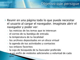 Reunir en una página todo lo que puede necesitar el usuario al cargar el navegador. Imagínate abrir el navegador y poder ver: las noticias de los temas que te interesan el correo de tu bandeja de entrada la temperatura de tu localidad los archivos depositados en un disco virtual la agenda de tus actividades y contactos tus enlaces favoritos la caja de búsqueda de tu buscador preferido y un sinfín de módulos adicionales a voluntad de cada uno. 
