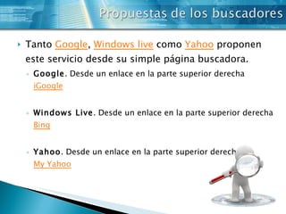 Tanto  Google ,  Windows  live  como  Yahoo  proponen este servicio desde su simple página buscadora. Google . Desde un enlace en la parte superior derecha  iGoogle Windows Live . Desde un enlace en la parte superior derecha  Bing Yahoo . Desde un enlace en la parte superior derecha  My Yahoo 