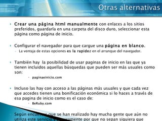 Crear una página html manualmente  con enlaces a los sitios preferidos, guardarla en una carpeta del disco duro, seleccionar esta página como página de inicio.  Configurar el navegador para que cargue una  página en blanco . La ventaja de estas opciones  es la rapide z en el arranque del navegador.  También hay  la posibilidad de usar paginas de inicio en las que ya tienen incluidos aquellas búsquedas que pueden ser más usuales como son: paginaeinicio.com Incluso las hay con acceso a las páginas más usuales y que cada vez que accedes tienen una bonificación económica si lo haces a través de esa pagina de inicio como es el caso de: BeRuby.com Según encuestas que se han realizado hay mucha gente que aún no utiliza este servicio y seguramente por que no sepan siquiera que existe esa posibilidad. 
