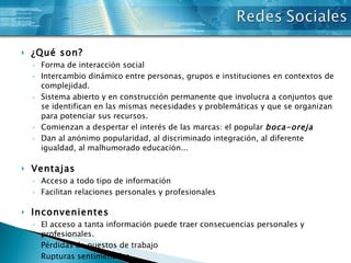 ¿Qué son? Forma de interacción social Intercambio dinámico entre personas, grupos e instituciones en contextos de complejidad.  Sistema abierto y en construcción permanente que involucra a conjuntos que se identifican en las mismas necesidades y problemáticas y que se organizan para potenciar sus recursos. Comienzan a despertar el interés de las marcas: el popular  boca-oreja Dan al anónimo popularidad, al discriminado integración, al diferente igualdad, al malhumorado educación... Ventajas Acceso a todo tipo de información Facilitan relaciones personales y profesionales Inconvenientes El acceso a tanta información puede traer consecuencias personales y profesionales. Pérdidas de puestos de trabajo Rupturas sentimentales Disminución del contacto humano en las relaciones personales 