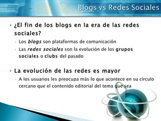 ¿El fin de los blogs en la era de las redes  sociales? Los  blogs  son plataformas de comunicación Las  redes sociales  son la evolución de los  grupos sociales  o  clubs  del pasado La evolución de las redes es mayor A los usuarios les preocupa más lo que acontece en su círculo cercano que el contenido editorial del tema que sea 