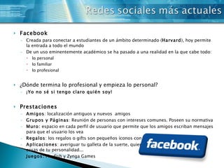Facebook Creada para conectar a estudiantes de un ámbito determinado ( Harvard ), hoy permite la entrada a todo el mundo De un uso eminentemente académico se ha pasado a una realidad en la que cabe todo: lo personal lo familiar lo profesional   ¿Dónde termina lo profesional y empieza lo personal? ¡Yo no sé si tengo claro quién soy!   Prestaciones  Amigos : localización antiguos y nuevos  amigos Grupos y Páginas : Reunión de personas con intereses comunes. Poseen su normativa Muro:  espacio en cada perfil de usuario que permite que los amigos escriban mensajes para que el usuario los vea Regalos : los regalos o gifts son pequeños íconos con un mensaje Aplicaciones : averiguar tu galleta de la suerte, quien es tu mejor amigo, descubrir cosas de tu personalidad... Juegos:  Playfish y Zynga Games 