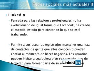 Linkedin Pensada para las relaciones profesionales no ha evolucionado de igual forma que Facebook, ha creado el espacio-estado para contar en lo que se está trabajando. Permite a sus usuarios registrados mantener una lista de contactos de gente que ellos conocen o pueden confiar al momento de hacer negocios. Los usuarios pueden invitar a cualquiera bien sea usuario o no de Linkedin para formar parte de su red de contactos. 