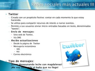 Twitter Creada con un propósito festivo: contar en cada momento lo que estoy haciendo. Se utiliza para compartir recursos de interés o narrar eventos. Permite a sus usuarios enviar micro-entradas basadas en texto, denominadas "tweets".  Envío de  mensajes : Sitio web de Twitter,  Vía SMS  Recibo actualizaciones   Desde la página de  Twitter Mensajería instantánea SMS RSS  Correo electrónico Tipo de mensajes: ¡Estoy desayunando leche con magdalenas! ¡Me voy corriendo al baño que no llego! 