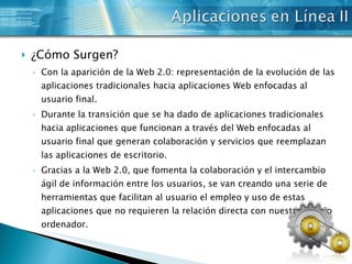 ¿Cómo Surgen? Con la aparición de la Web 2.0: representación de la evolución de las aplicaciones tradicionales hacia aplicaciones Web enfocadas al usuario final.  Durante la transición que se ha dado de aplicaciones tradicionales hacia aplicaciones que funcionan a través del Web enfocadas al usuario final que generan colaboración y servicios que reemplazan las aplicaciones de escritorio.  Gracias a la Web 2.0, que fomenta la colaboración y el intercambio ágil de información entre los usuarios, se van creando una serie de herramientas que facilitan al usuario el empleo y uso de estas aplicaciones que no requieren la relación directa con nuestro propio ordenador.  