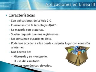 Características Son aplicaciones de la Web 2.0  Funcionan con la tecnología AJAX*.  La mayoría son gratuitas.  Suelen requerir que nos registremos.  No consumen espacio en disco.  Podemos acceder a ellas desde cualquier lugar con conexión a Internet.  Nos liberan de:  Microsoft y su monopolio.  El uso del escritorio.  Gastos económicos elevados.  