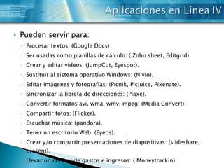 Pueden servir para: Procesar textos: (Google Docs)  Ser usadas como planillas de cálculo: ( Zoho sheet, Editgrid).  Crear y editar videos: (JumpCut, Eyespot).  Sustituir al sistema operativo Windows: (Nivio).  Editar imágenes y fotografías: (Picnik, Picjuice, Pixenate).  Sincronizar la libreta de direcciones: (Plaxe).  Convertir formatos avi, wma, wmv, mpeg: (Media Convert).  Compartir fotos: (Flicker).  Escuchar música: (pandora).  Tener un escritorio Web: (Eyeos).  Crear y/o compartir presentaciones de diapositivas: (slideshare, present).  Llevar un control de gastos e ingresos: ( Moneytrackin). 