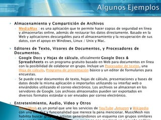 Almacenamiento y Compartición de Archivos MediaMax  : es una aplicación que te permite hacer copias de seguridad en línea y almacenarlas online, además de restaurar los datos directamente. Basado en la Web y aplicaciones descargables para el almacenamiento y la recuperación de sus datos, con el apoyo en Windows, Linux / Unix y Mac. Editores de Texto, Visores de Documentos, y Procesadores de Documentos. Google Docs y Hojas de cálculo , oficialmente  Google Docs & Spreadsheets  es un programa gratuito basado en Web para documentos en línea con la posibilidad de colaborar en grupo. Incluye un  Procesador de textos , una  Hoja de cálculo ,  Programa de presentación  básico y un editor de formularios para encuestas. Se puede crear documentos de texto, hojas de cálculo, presentaciones y bases de datos desde la misma aplicación o importarlos utilizando su interfaz web o enviándolos utilizando el correo electrónico. Los archivos se almacenan en los servidores de Google. Los archivos almacenados pueden ser exportados en diversos formatos estándar o ser enviados por correo electrónico. Entretenimiento, Audio, Video y Otros MusicMesh  es un portal que une los servicios de  YouTube  , Amazon  y  Wikipedia  con una interfaz y funcionalidad que merece la pena mencionar. MusicMesh nos habilita buscar grupos o artistas generándonos un esquema con grupos similares al buscado. Una vez seleccionado un grupo se nos mostrará un pequeño análisis  con los resultados de ese grupo en  Wikipedia  y en  Amazon  y finalmente una lista con las canciones del grupo o artista buscado linkeando a vídeos en  YouTube  pudiendo así escuchar la música que queríamos.  MusicMesh  nos habilita también crear una lista de favoritos con un máximo de hasta 15 canciones. 