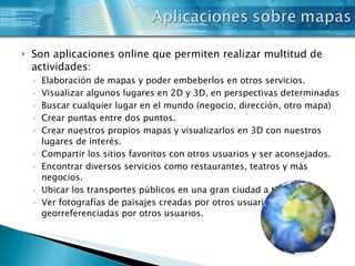 Son aplicaciones online que permiten realizar multitud de actividades: Elaboración de mapas y poder embeberlos en otros servicios. Visualizar algunos lugares en 2D y 3D, en perspectivas determinadas Buscar cualquier lugar en el mundo (negocio, dirección, otro mapa) Crear puntas entre dos puntos. Crear nuestros propios mapas y visualizarlos en 3D con nuestros lugares de interés. Compartir los sitios favoritos con otros usuarios y ser aconsejados. Encontrar diversos servicios como restaurantes, teatros y más negocios. Ubicar los transportes públicos en una gran ciudad a tiempo real. Ver fotografías de paisajes creadas por otros usuarios y georreferenciadas por otros usuarios. 