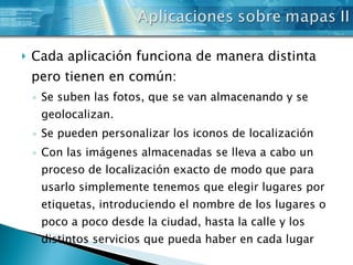 Cada aplicación funciona de manera distinta pero tienen en común: Se suben las fotos, que se van almacenando y se geolocalizan. Se pueden personalizar los iconos de localización Con las imágenes almacenadas se lleva a cabo un proceso de localización exacto de modo que para usarlo simplemente tenemos que elegir lugares por etiquetas, introduciendo el nombre de los lugares o poco a poco desde la ciudad, hasta la calle y los distintos servicios que pueda haber en cada lugar 