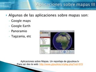 Algunas de las aplicaciones sobre mapas son: Google maps Google Earth Panoramio Tagzania, etc Aplicaciones sobre Mapas. Un reportaje de gipuzkoa.tv Para ver des la web:  http:// www . gipuzkoa . tv /play. php ?vid=915 