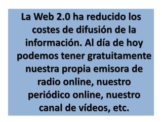 La Web 2.0 ha reducido los costes de difusión de la información. Al día de hoy podemos tener gratuitamente nuestra propia emisora de radio online, nuestro periódico online, nuestro canal de vídeos, etc.