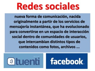 Redes socialesnueva forma de comunicación, nacida originalmente a partir de los servicios de mensajería instantánea, que ha evolucionado para convertirse en un espacio de interacción social dentro de comunidades de usuarios, que intercambian distintos tipos de contenidos como fotos, archivos ...