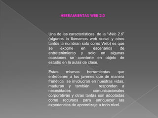 HERRAMIENTAS WEB 2.0 Una de las características  de la “Web 2.0” (algunos la llamamos web social y otros tantos la nombran solo como Web) es que se expone en escenarios de entretenimiento y solo en algunas ocasiones se convierte en objeto de estudio en la aulas de clase. Estas mismas herramientas que entretienen a los jovenes que de manera frenética  se involucran en nuestras vidas, maduran y también  responden a necesidades comunicacionales corporativas y otras tantas son adoptadas como recursos para enriquecer las experiencias de aprendizaje a todo nivel. 