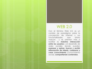 WEB 2.0 Con el término Web 2.0, es un cambio de paradigma sobre la concepción de Internet y sus funcionalidades, que ahora marcan  y se orientan más a facilitar la máxima interacción entre los usuarios y el desarrollo de redes sociales donde puedan expresar y opinar, buscar y recibir información de interés, colaborar y crear conocimiento (conocimiento social), compartiendo contenidos. 