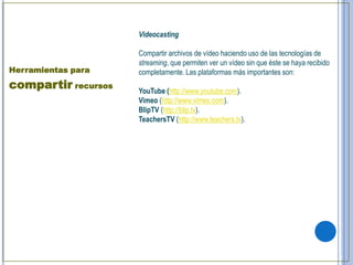 Videocasting

                     Compartir archivos de vídeo haciendo uso de las tecnologías de
                     streaming, que permiten ver un vídeo sin que éste se haya recibido
Herramientas para    completamente. Las plataformas más importantes son:
compartir recursos   YouTube (http://www.youtube.com).
                     Vimeo (http://www.vimeo.com).
                     BlipTV (http://blip.tv).
                     TeachersTV (http://www.teachers.tv).
 