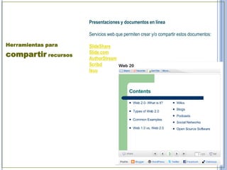Presentaciones y documentos en línea

                     Servicios web que permiten crear y/o compartir estos documentos:

Herramientas para    SlideShare
compartir recursos   Slide.com
                     AuthorStream
                     Scribd
                     Isuu
 
