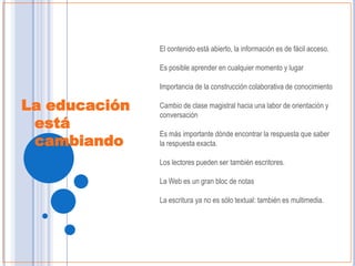 El contenido está abierto, la información es de fácil acceso.

               Es posible aprender en cualquier momento y lugar

               Importancia de la construcción colaborativa de conocimiento

La educación   Cambio de clase magistral hacia una labor de orientación y
               conversación
 está
               Es más importante dónde encontrar la respuesta que saber
 cambiando     la respuesta exacta.

               Los lectores pueden ser también escritores.

               La Web es un gran bloc de notas

               La escritura ya no es sólo textual: también es multimedia.




                                                              Taller Web 2.0
 