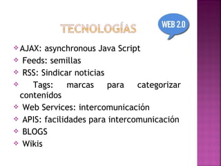  AJAX: asynchronous Java Script
 Feeds: semillas
 RSS: Sindicar noticias
    Tags:     marcas    para   categorizar
  contenidos
 Web Services: intercomunicación
 APIS: facilidades para intercomunicación
 BLOGS
 Wikis
 