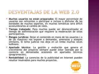    Muchos usuarios no están preparados: El mayor porcentaje de
    usuarios son reticentes a participar e incluso a disfrutar de las
    bondades de muchos soportes, en muchas temáticas será difícil
    acostumbrarlos al cambio de roles.
   Tiempo trabajado: Para muchos puede ser desmoralizador el
    tiempo de administración que requiere la moderación de sitios
    participativos.
   Riesgos jurídicos: Dejar el contenido en mano de los usuarios ( o
    de las nuestras) nos expone a demandas, amenazas y ataques
    similares. El tema judicial nos deja en un limbo muchas veces
    kafkiano.
   Apartado técnico: La gestión y evolución que genera el
    crecimiento del proyecto siempre puede estar lastrado por la
    carencia en demasiadas ocasiones en apartados técnicos
    (programación).
   Rentabilidad: La carencias de la publicidad en Internet pueden
    resultar insalvables para muchos proyectos.
 